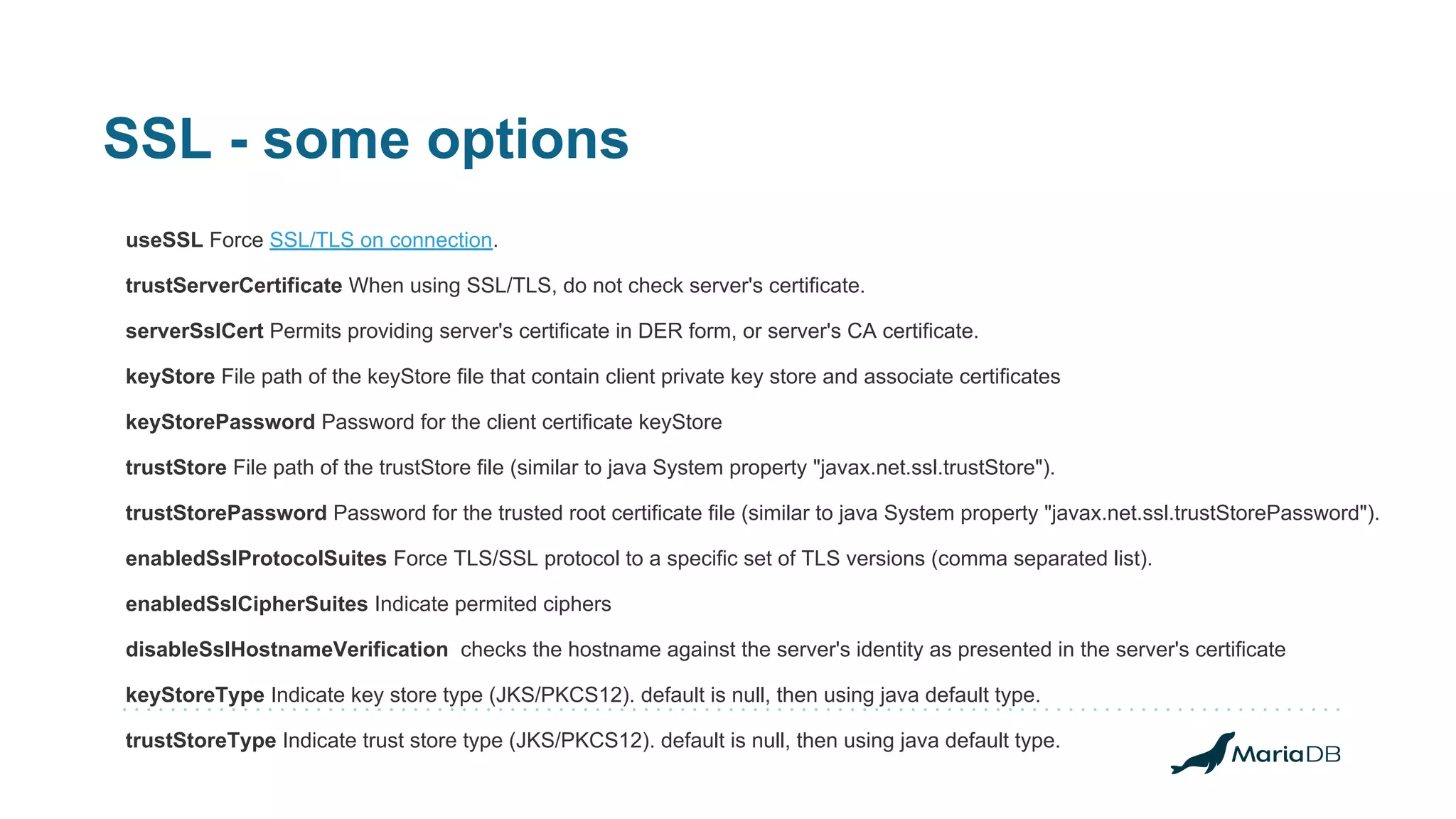 SSL - some options useSSL Force SSL/TLS on connection. trustServerCertificate When using SSL/TLS, do not check server's certificate. serverSslCert Permits providing server's certificate in DER form, or server's CA certificate. keyStore File path of the keyStore file that contain client private key store and associate certificates keyStorePassword Password for the client certificate keyStore trustStore File path of the trustStore file (similar to java System property "javax.net.ssl.trustStore"). trustStorePassword Password for the trusted root certificate file (similar to java System property "javax.net.ssl.trustStorePassword"). enabledSslProtocolSuites Force TLS/SSL protocol to a specific set of TLS versions (comma separated list). enabledSslCipherSuites Indicate permited ciphers disableSslHostnameVerification checks the hostname against the server's identity as presented in the server's certificate keyStoreType Indicate key store type (JKS/PKCS12). default is null, then using java default type. trustStoreType Indicate trust store type (JKS/PKCS12). default is null, then using java default type. 