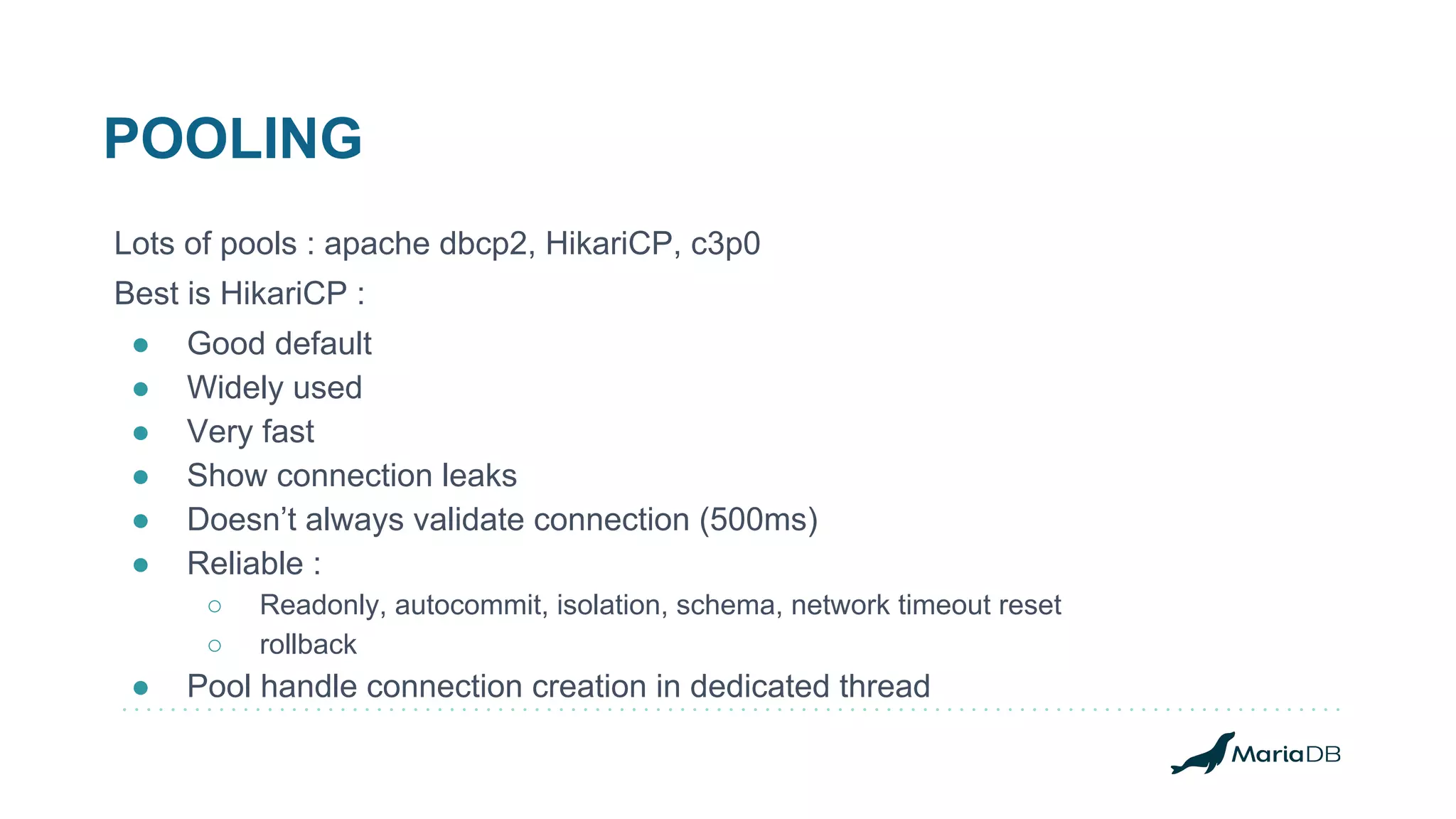 POOLING Lots of pools : apache dbcp2, HikariCP, c3p0 Best is HikariCP : ● Good default ● Widely used ● Very fast ● Show connection leaks ● Doesn’t always validate connection (500ms) ● Reliable : ○ Readonly, autocommit, isolation, schema, network timeout reset ○ rollback ● Pool handle connection creation in dedicated thread 