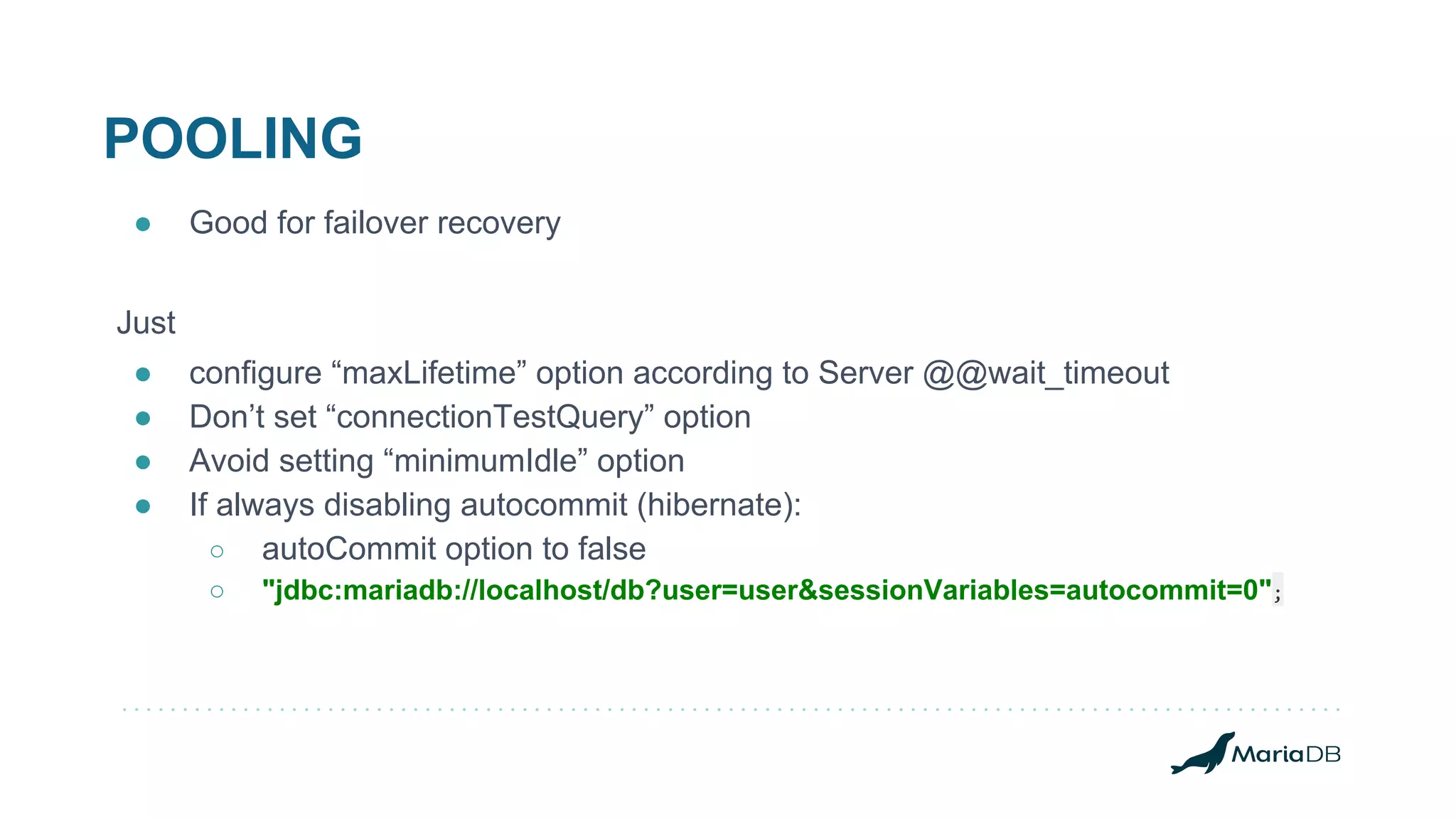 POOLING ● Good for failover recovery Just ● configure “maxLifetime” option according to Server @@wait_timeout ● Don’t set “connectionTestQuery” option ● Avoid setting “minimumIdle” option ● If always disabling autocommit (hibernate): ○ autoCommit option to false ○ "jdbc:mariadb://localhost/db?user=user&sessionVariables=autocommit=0"; 
