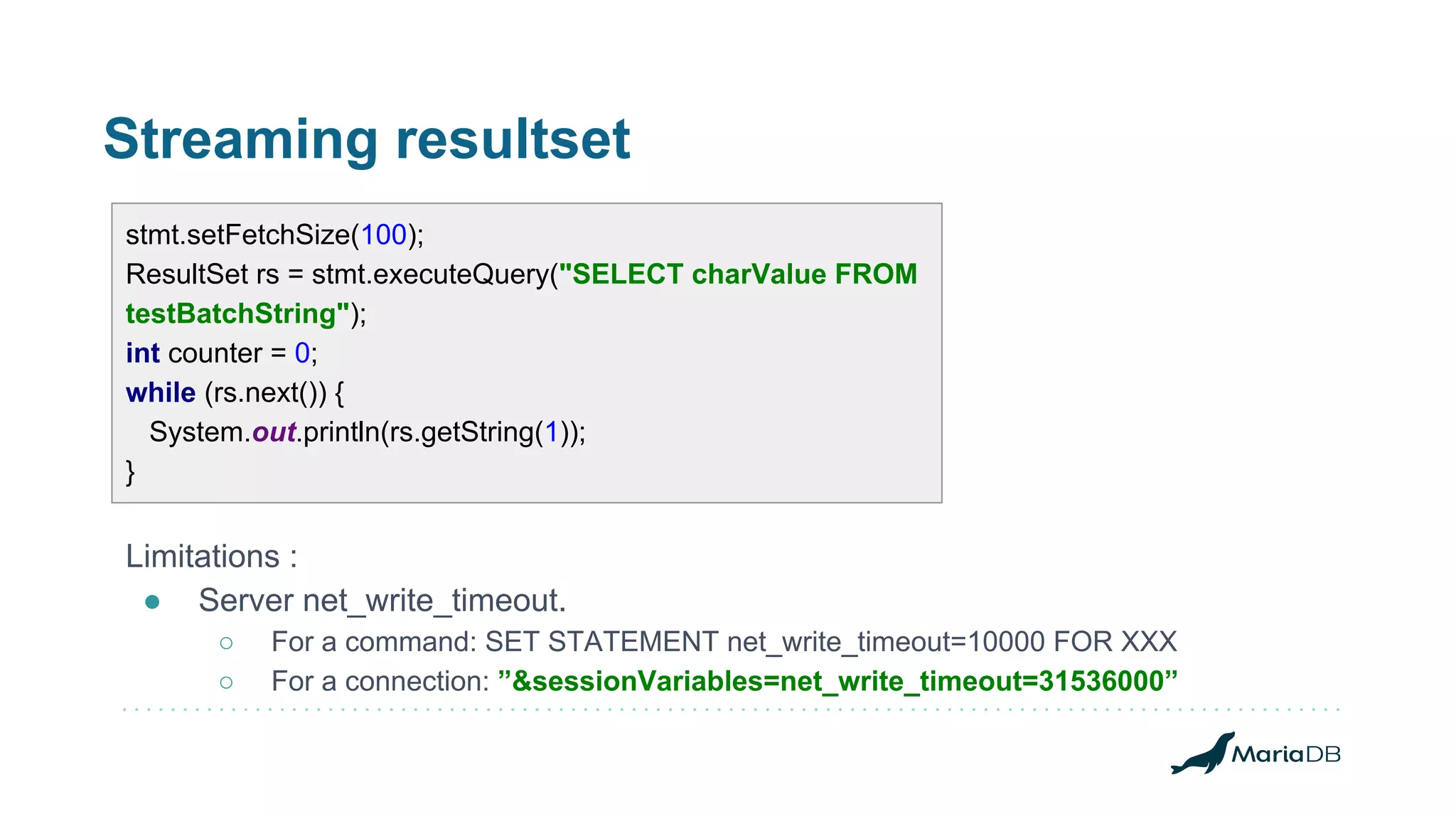 Streaming resultset Limitations : ● Server net_write_timeout. ○ For a command: SET STATEMENT net_write_timeout=10000 FOR XXX ○ For a connection: ”&sessionVariables=net_write_timeout=31536000” stmt.setFetchSize(100); ResultSet rs = stmt.executeQuery("SELECT charValue FROM testBatchString"); int counter = 0; while (rs.next()) { System.out.println(rs.getString(1)); } 