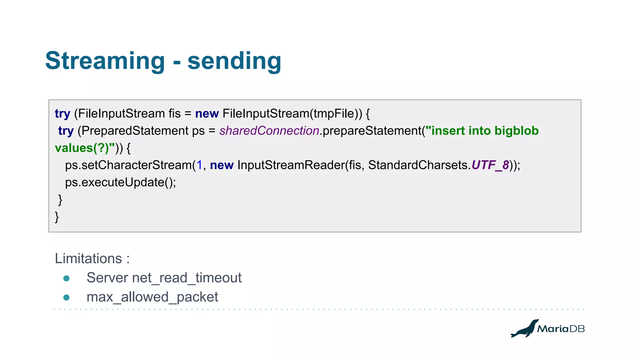 Streaming - sending try (FileInputStream fis = new FileInputStream(tmpFile)) { try (PreparedStatement ps = sharedConnection.prepareStatement("insert into bigblob values(?)")) { ps.setCharacterStream(1, new InputStreamReader(fis, StandardCharsets.UTF_8)); ps.executeUpdate(); } } Limitations : ● Server net_read_timeout ● max_allowed_packet 