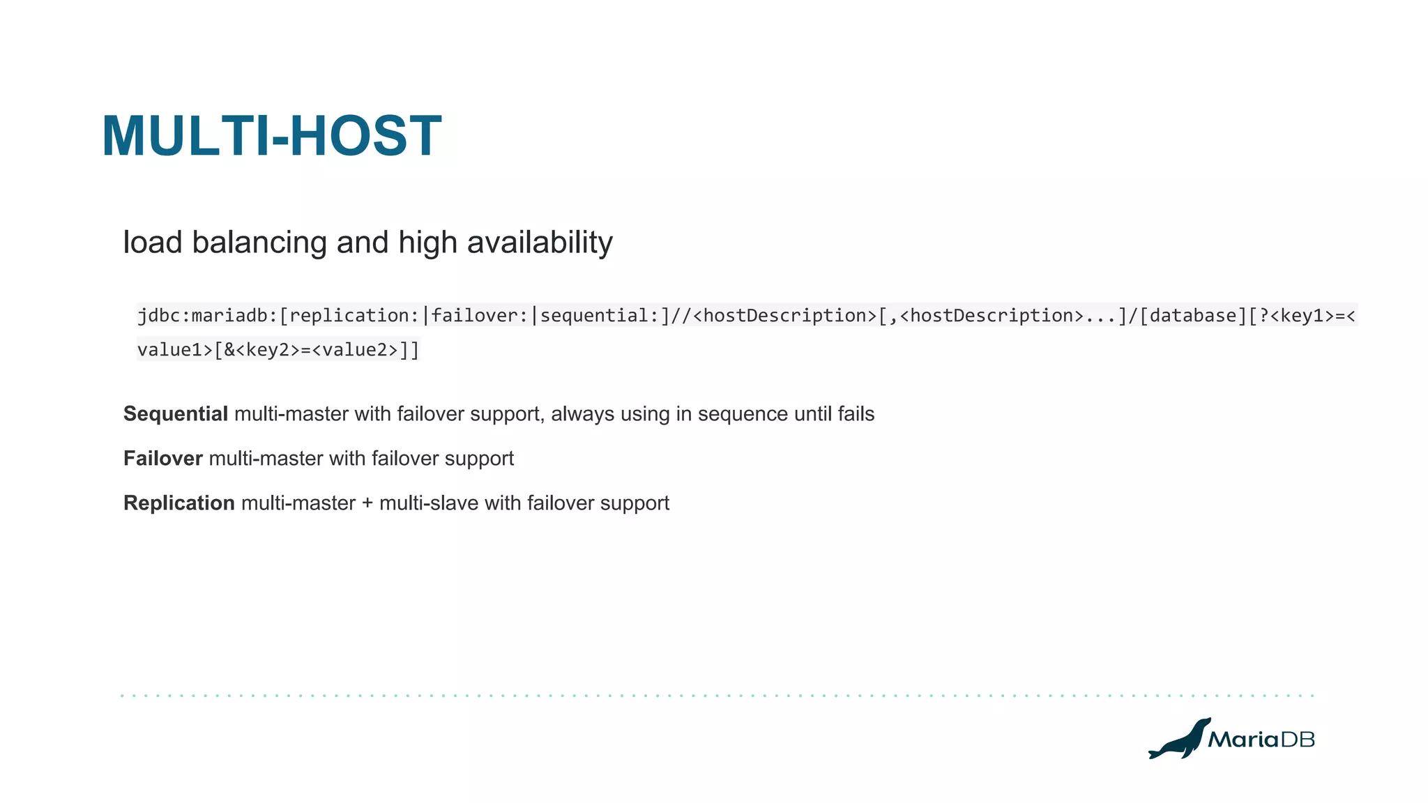 MULTI-HOST load balancing and high availability jdbc:mariadb:[replication:|failover:|sequential:]//<hostDescription>[,<hostDescription>...]/[database][?<key1>=< value1>[&<key2>=<value2>]] Sequential multi-master with failover support, always using in sequence until fails Failover multi-master with failover support Replication multi-master + multi-slave with failover support 