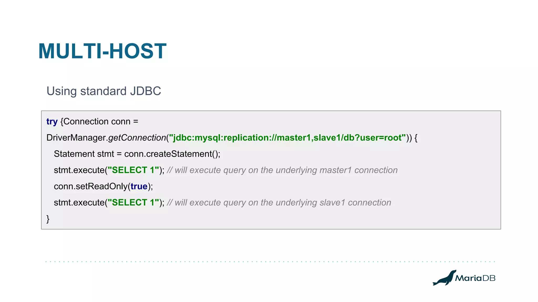 MULTI-HOST Using standard JDBC try {Connection conn = DriverManager.getConnection("jdbc:mysql:replication://master1,slave1/db?user=root")) { Statement stmt = conn.createStatement(); stmt.execute("SELECT 1"); // will execute query on the underlying master1 connection conn.setReadOnly(true); stmt.execute("SELECT 1"); // will execute query on the underlying slave1 connection } 