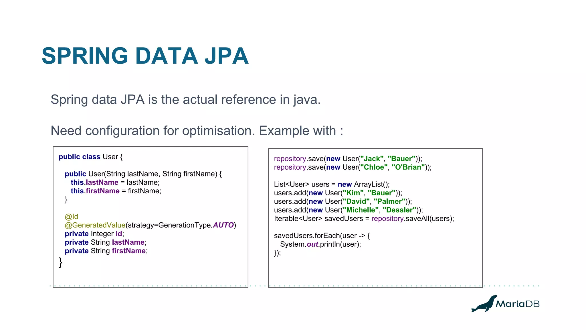 SPRING DATA JPA Spring data JPA is the actual reference in java. Need configuration for optimisation. Example with : repository.save(new User("Jack", "Bauer")); repository.save(new User("Chloe", "O'Brian")); List<User> users = new ArrayList(); users.add(new User("Kim", "Bauer")); users.add(new User("David", "Palmer")); users.add(new User("Michelle", "Dessler")); Iterable<User> savedUsers = repository.saveAll(users); savedUsers.forEach(user -> { System.out.println(user); }); public class User { public User(String lastName, String firstName) { this.lastName = lastName; this.firstName = firstName; } @Id @GeneratedValue(strategy=GenerationType.AUTO) private Integer id; private String lastName; private String firstName; } 