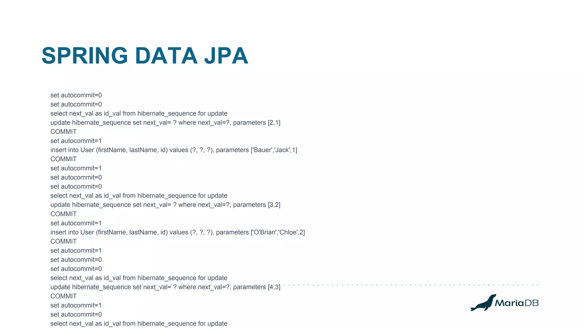 SPRING DATA JPA set autocommit=0 set autocommit=0 select next_val as id_val from hibernate_sequence for update update hibernate_sequence set next_val= ? where next_val=?, parameters [2,1] COMMIT set autocommit=1 insert into User (firstName, lastName, id) values (?, ?, ?), parameters ['Bauer','Jack',1] COMMIT set autocommit=1 set autocommit=0 set autocommit=0 select next_val as id_val from hibernate_sequence for update update hibernate_sequence set next_val= ? where next_val=?, parameters [3,2] COMMIT set autocommit=1 insert into User (firstName, lastName, id) values (?, ?, ?), parameters ['O'Brian','Chloe',2] COMMIT set autocommit=1 set autocommit=0 set autocommit=0 select next_val as id_val from hibernate_sequence for update update hibernate_sequence set next_val= ? where next_val=?, parameters [4,3] COMMIT set autocommit=1 set autocommit=0 select next_val as id_val from hibernate_sequence for update 