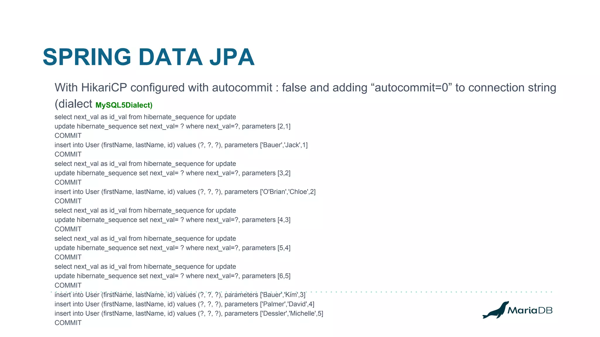 SPRING DATA JPA With HikariCP configured with autocommit : false and adding “autocommit=0” to connection string (dialect MySQL5Dialect) select next_val as id_val from hibernate_sequence for update update hibernate_sequence set next_val= ? where next_val=?, parameters [2,1] COMMIT insert into User (firstName, lastName, id) values (?, ?, ?), parameters ['Bauer','Jack',1] COMMIT select next_val as id_val from hibernate_sequence for update update hibernate_sequence set next_val= ? where next_val=?, parameters [3,2] COMMIT insert into User (firstName, lastName, id) values (?, ?, ?), parameters ['O'Brian','Chloe',2] COMMIT select next_val as id_val from hibernate_sequence for update update hibernate_sequence set next_val= ? where next_val=?, parameters [4,3] COMMIT select next_val as id_val from hibernate_sequence for update update hibernate_sequence set next_val= ? where next_val=?, parameters [5,4] COMMIT select next_val as id_val from hibernate_sequence for update update hibernate_sequence set next_val= ? where next_val=?, parameters [6,5] COMMIT insert into User (firstName, lastName, id) values (?, ?, ?), parameters ['Bauer','Kim',3] insert into User (firstName, lastName, id) values (?, ?, ?), parameters ['Palmer','David',4] insert into User (firstName, lastName, id) values (?, ?, ?), parameters ['Dessler','Michelle',5] COMMIT 
