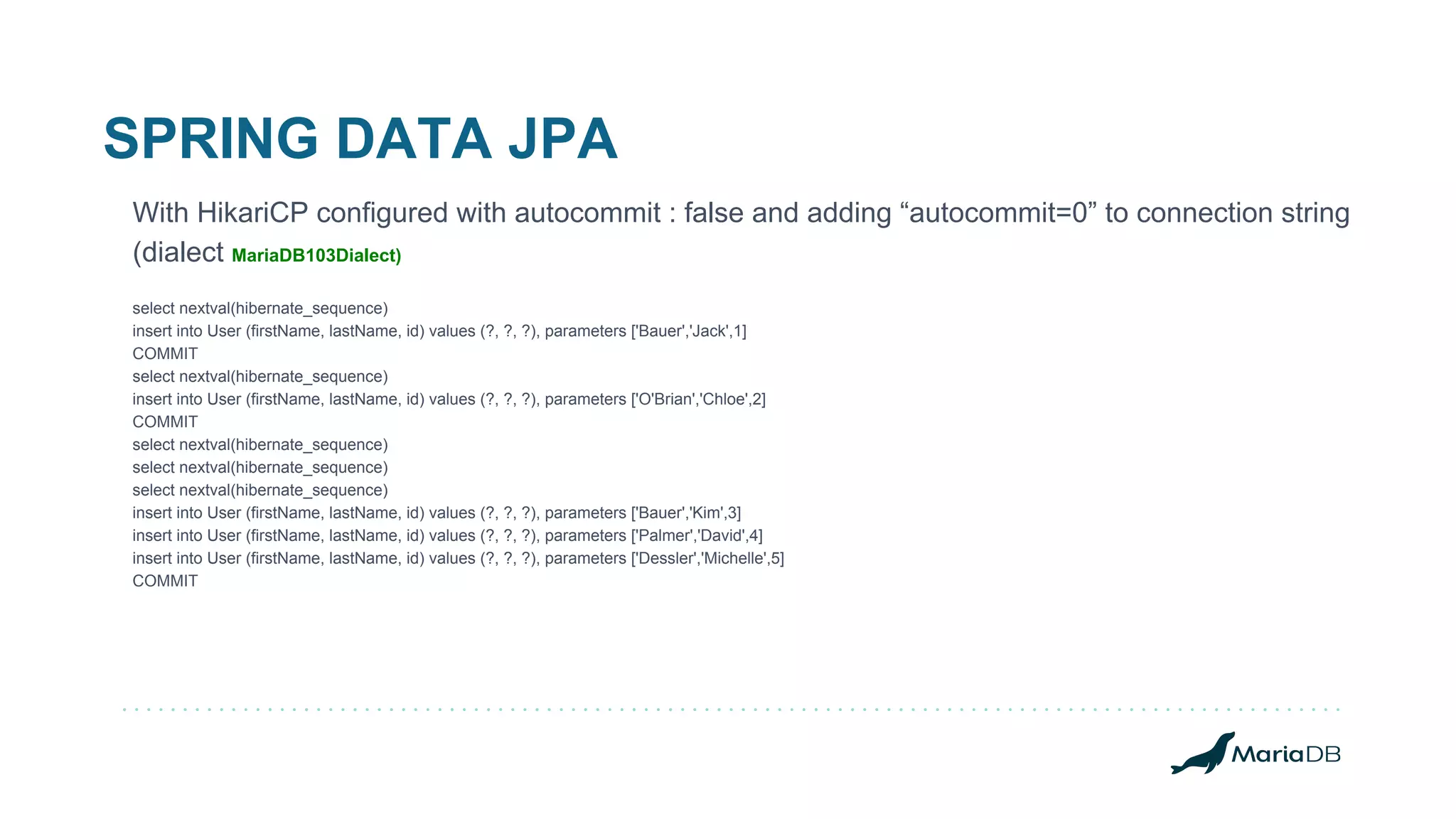 SPRING DATA JPA With HikariCP configured with autocommit : false and adding “autocommit=0” to connection string (dialect MariaDB103Dialect) select nextval(hibernate_sequence) insert into User (firstName, lastName, id) values (?, ?, ?), parameters ['Bauer','Jack',1] COMMIT select nextval(hibernate_sequence) insert into User (firstName, lastName, id) values (?, ?, ?), parameters ['O'Brian','Chloe',2] COMMIT select nextval(hibernate_sequence) select nextval(hibernate_sequence) select nextval(hibernate_sequence) insert into User (firstName, lastName, id) values (?, ?, ?), parameters ['Bauer','Kim',3] insert into User (firstName, lastName, id) values (?, ?, ?), parameters ['Palmer','David',4] insert into User (firstName, lastName, id) values (?, ?, ?), parameters ['Dessler','Michelle',5] COMMIT 