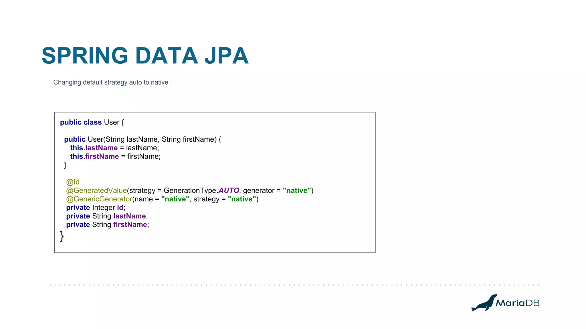 SPRING DATA JPA Changing default strategy auto to native : public class User { public User(String lastName, String firstName) { this.lastName = lastName; this.firstName = firstName; } @Id @GeneratedValue(strategy = GenerationType.AUTO, generator = "native") @GenericGenerator(name = "native", strategy = "native") private Integer id; private String lastName; private String firstName; } 