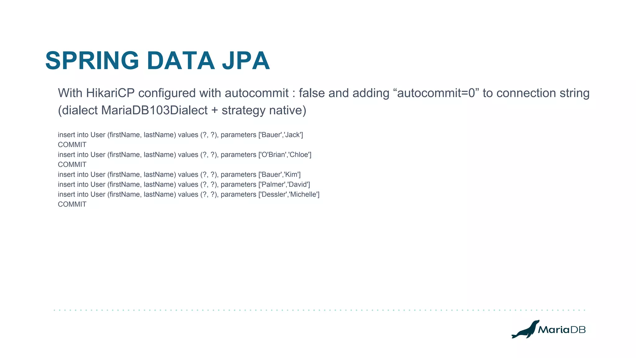 SPRING DATA JPA With HikariCP configured with autocommit : false and adding “autocommit=0” to connection string (dialect MariaDB103Dialect + strategy native) insert into User (firstName, lastName) values (?, ?), parameters ['Bauer','Jack'] COMMIT insert into User (firstName, lastName) values (?, ?), parameters ['O'Brian','Chloe'] COMMIT insert into User (firstName, lastName) values (?, ?), parameters ['Bauer','Kim'] insert into User (firstName, lastName) values (?, ?), parameters ['Palmer','David'] insert into User (firstName, lastName) values (?, ?), parameters ['Dessler','Michelle'] COMMIT 