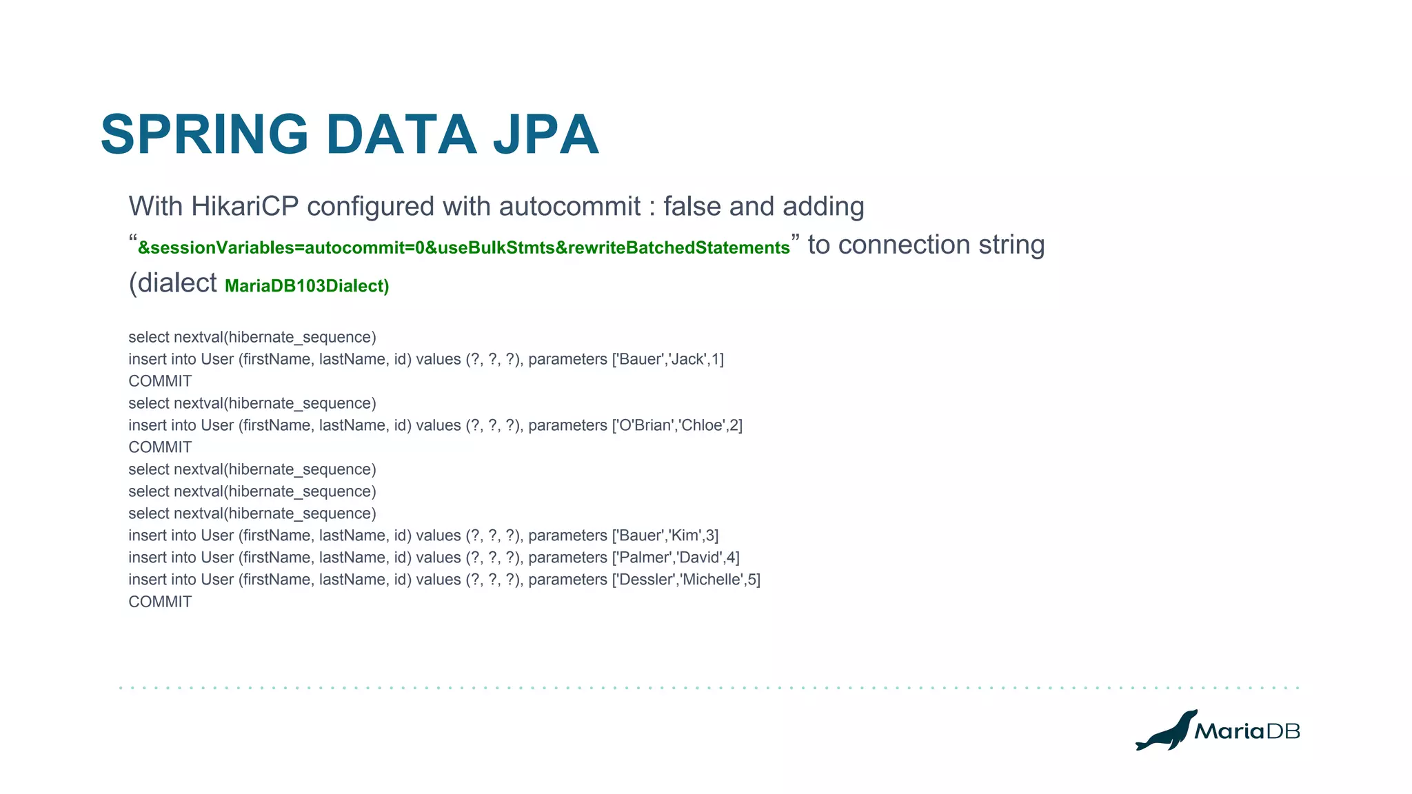 SPRING DATA JPA With HikariCP configured with autocommit : false and adding “&sessionVariables=autocommit=0&useBulkStmts&rewriteBatchedStatements” to connection string (dialect MariaDB103Dialect) select nextval(hibernate_sequence) insert into User (firstName, lastName, id) values (?, ?, ?), parameters ['Bauer','Jack',1] COMMIT select nextval(hibernate_sequence) insert into User (firstName, lastName, id) values (?, ?, ?), parameters ['O'Brian','Chloe',2] COMMIT select nextval(hibernate_sequence) select nextval(hibernate_sequence) select nextval(hibernate_sequence) insert into User (firstName, lastName, id) values (?, ?, ?), parameters ['Bauer','Kim',3] insert into User (firstName, lastName, id) values (?, ?, ?), parameters ['Palmer','David',4] insert into User (firstName, lastName, id) values (?, ?, ?), parameters ['Dessler','Michelle',5] COMMIT 