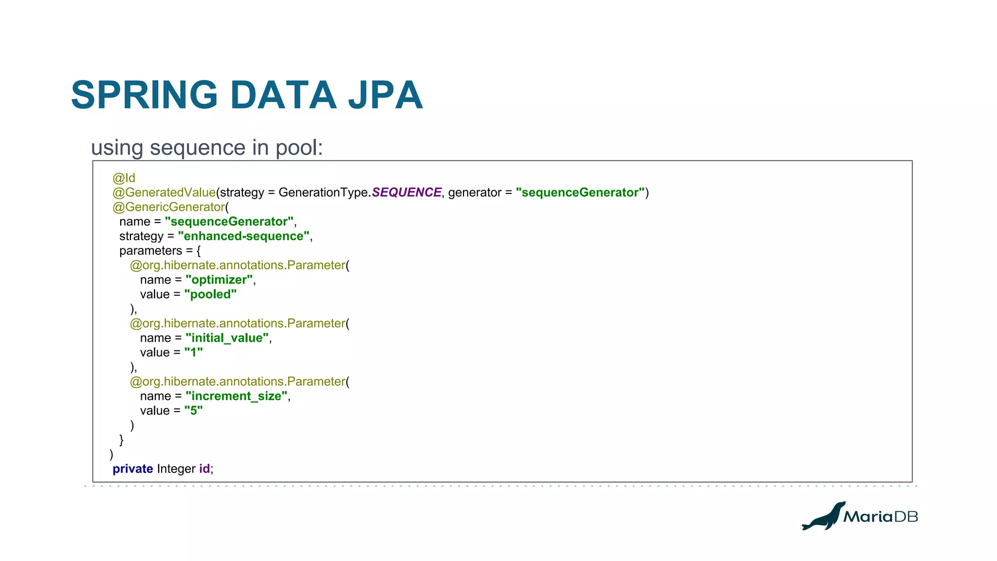 SPRING DATA JPA using sequence in pool: @Id @GeneratedValue(strategy = GenerationType.SEQUENCE, generator = "sequenceGenerator") @GenericGenerator( name = "sequenceGenerator", strategy = "enhanced-sequence", parameters = { @org.hibernate.annotations.Parameter( name = "optimizer", value = "pooled" ), @org.hibernate.annotations.Parameter( name = "initial_value", value = "1" ), @org.hibernate.annotations.Parameter( name = "increment_size", value = "5" ) } ) private Integer id; 