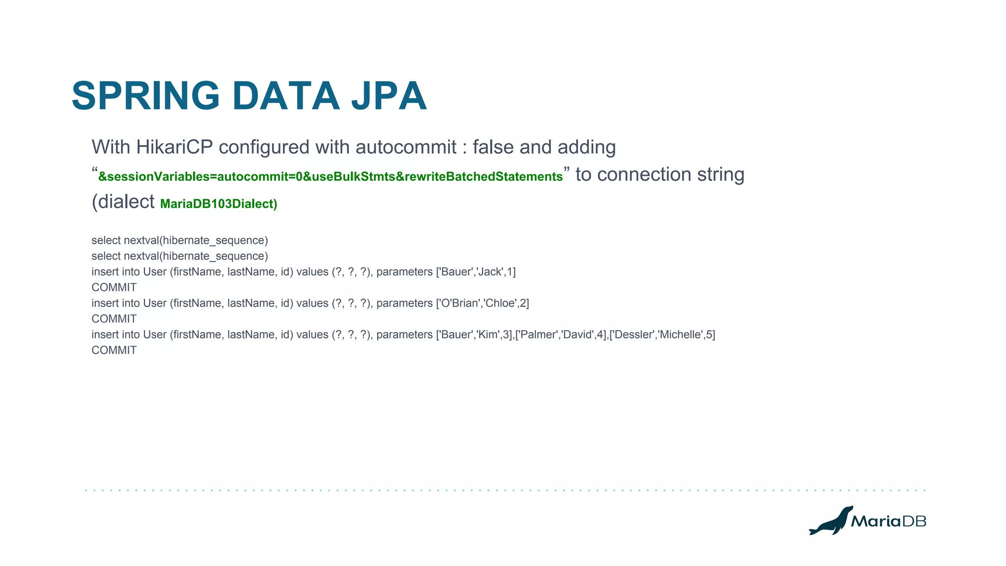 SPRING DATA JPA With HikariCP configured with autocommit : false and adding “&sessionVariables=autocommit=0&useBulkStmts&rewriteBatchedStatements” to connection string (dialect MariaDB103Dialect) select nextval(hibernate_sequence) select nextval(hibernate_sequence) insert into User (firstName, lastName, id) values (?, ?, ?), parameters ['Bauer','Jack',1] COMMIT insert into User (firstName, lastName, id) values (?, ?, ?), parameters ['O'Brian','Chloe',2] COMMIT insert into User (firstName, lastName, id) values (?, ?, ?), parameters ['Bauer','Kim',3],['Palmer','David',4],['Dessler','Michelle',5] COMMIT 