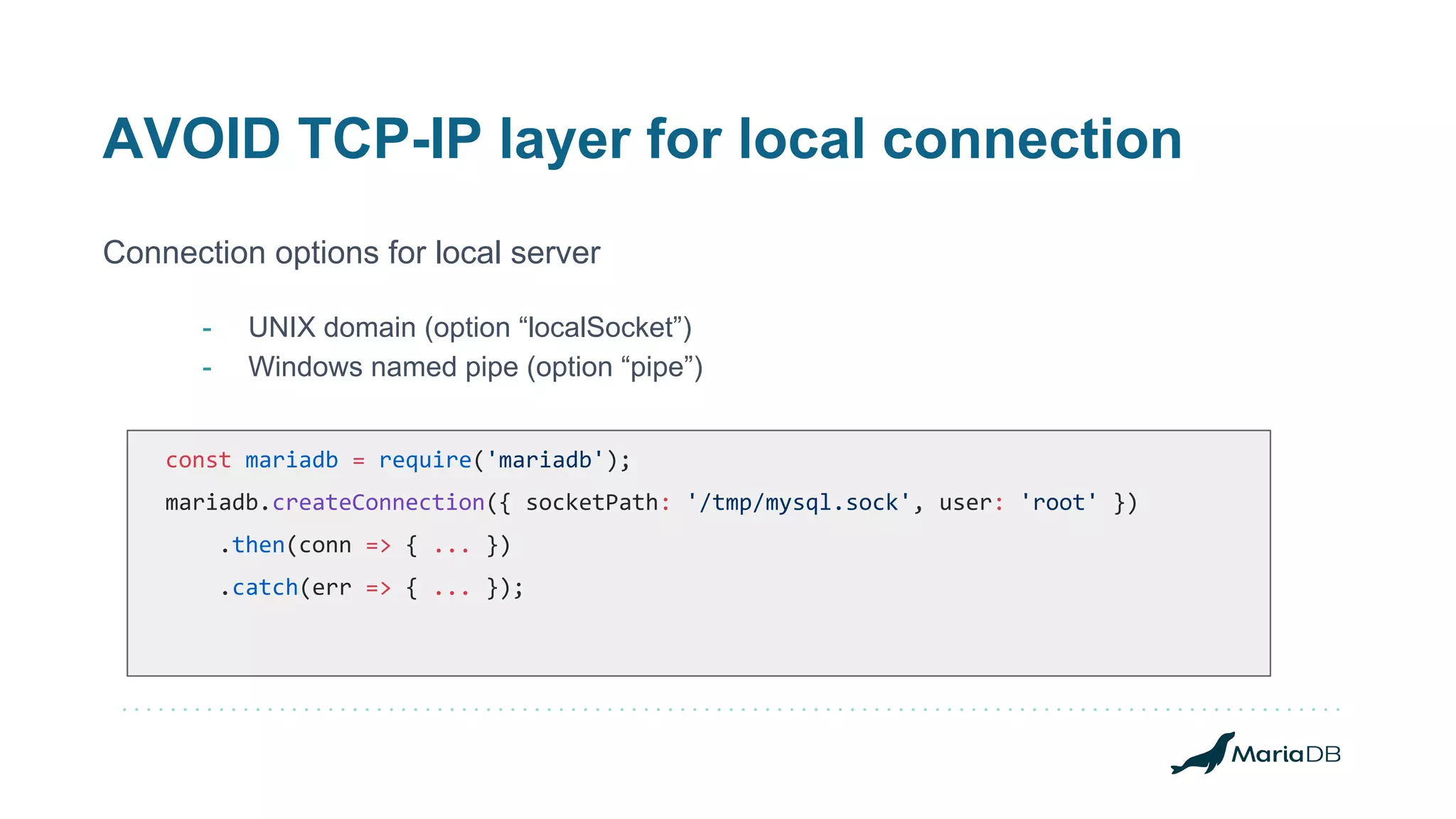 AVOID TCP-IP layer for local connection Connection options for local server - UNIX domain (option “localSocket”) - Windows named pipe (option “pipe”) const mariadb = require('mariadb'); mariadb.createConnection({ socketPath: '/tmp/mysql.sock', user: 'root' }) .then(conn => { ... }) .catch(err => { ... }); 