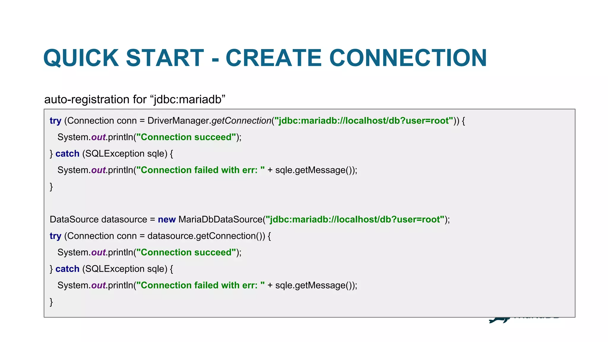QUICK START - CREATE CONNECTION auto-registration for “jdbc:mariadb” try (Connection conn = DriverManager.getConnection("jdbc:mariadb://localhost/db?user=root")) { System.out.println("Connection succeed"); } catch (SQLException sqle) { System.out.println("Connection failed with err: " + sqle.getMessage()); } DataSource datasource = new MariaDbDataSource("jdbc:mariadb://localhost/db?user=root"); try (Connection conn = datasource.getConnection()) { System.out.println("Connection succeed"); } catch (SQLException sqle) { System.out.println("Connection failed with err: " + sqle.getMessage()); } 