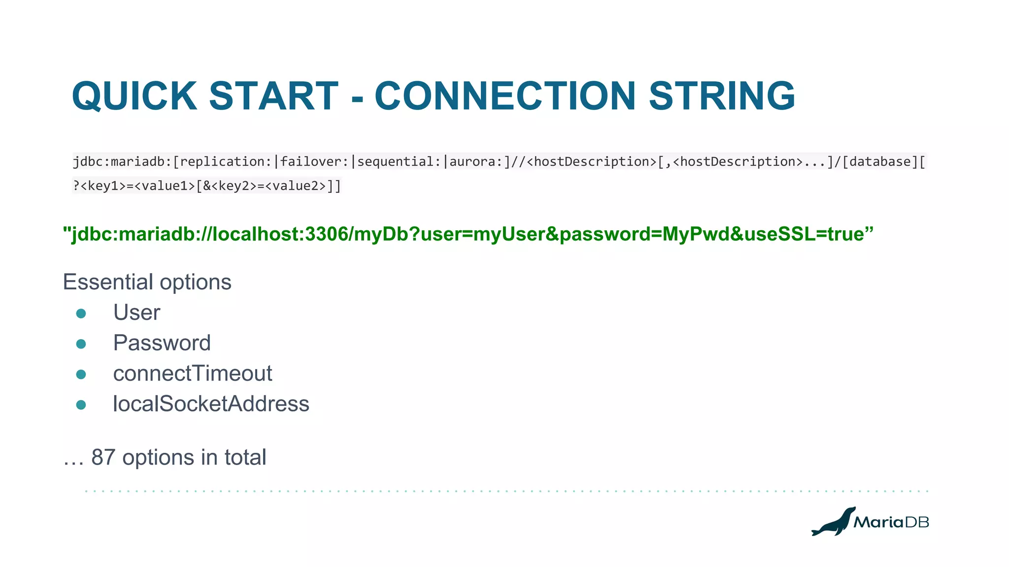 QUICK START - CONNECTION STRING jdbc:mariadb:[replication:|failover:|sequential:|aurora:]//<hostDescription>[,<hostDescription>...]/[database][ ?<key1>=<value1>[&<key2>=<value2>]] "jdbc:mariadb://localhost:3306/myDb?user=myUser&password=MyPwd&useSSL=true” Essential options ● User ● Password ● connectTimeout ● localSocketAddress … 87 options in total 