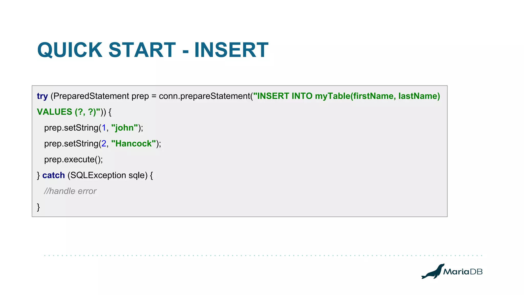 QUICK START - INSERT try (PreparedStatement prep = conn.prepareStatement("INSERT INTO myTable(firstName, lastName) VALUES (?, ?)")) { prep.setString(1, "john"); prep.setString(2, "Hancock"); prep.execute(); } catch (SQLException sqle) { //handle error } 