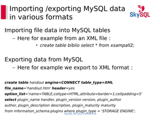 SkySQL Ab 2012 Confidential
Importing /exporting MySQL data
in various formats
Importing file data into MySQL tables
– Here for example from an XML file :
• create table biblio select * from xsampall2;
Exporting data from MySQL
– Here for example we export to XML format :
create table handout engine=CONNECT table_type=XML
file_name='handout.htm' header=yes
option_list='name=TABLE,coltype=HTML,attribute=border=1;cellpadding=5'
select plugin_name handler, plugin_version version, plugin_author
author, plugin_description description, plugin_maturity maturity
from information_schema.plugins where plugin_type = 'STORAGE ENGINE';
 