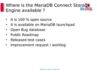 SkySQL Ab 2012 Confidential
Where is the MariaDB Connect Storage
Engine available ?
●
It is 100 % open source
●
It is available on MariaDB launchpad
●
Open Bug database
●
Public Roadmap
●
Released test cases
●
Improvement request / worklog
 