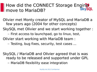 SkySQL Ab 2012 Confidential
How did the CONNECT Storage Engine
move to MariaDB?
Olivier met Monty creator of MySQL and MariaDB a
few years ago (2004 for other concepts)
SkySQL met Olivier and we start working together :
– First access to launchpad, go to linux, test,
Olivier start working with MariaDB team :
– Testing, bug fixes, security, test cases ...
SkySQL / MariaDB and Olivier agreed that is was
ready to be released and supported under GPL
– MariaDB flexibility ease integration
 