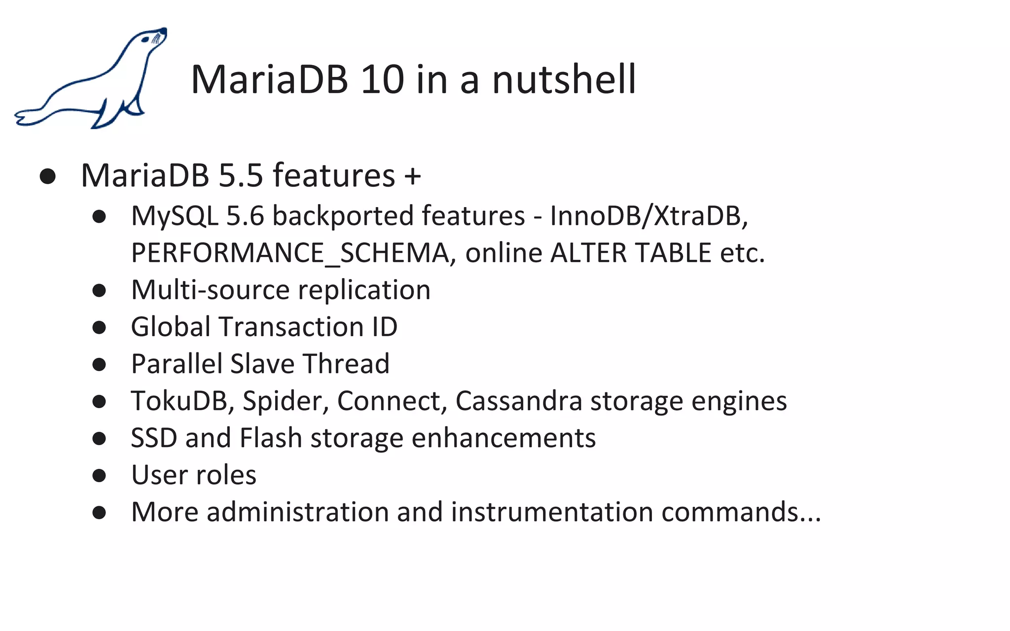 MariaDB 10 in a nutshell
● MariaDB 5.5 features +
● MySQL 5.6 backported features - InnoDB/XtraDB,
PERFORMANCE_SCHEMA, online ALTER TABLE etc.
● Multi-source replication
● Global Transaction ID
● Parallel Slave Thread
● TokuDB, Spider, Connect, Cassandra storage engines
● SSD and Flash storage enhancements
● User roles
● More administration and instrumentation commands...
 