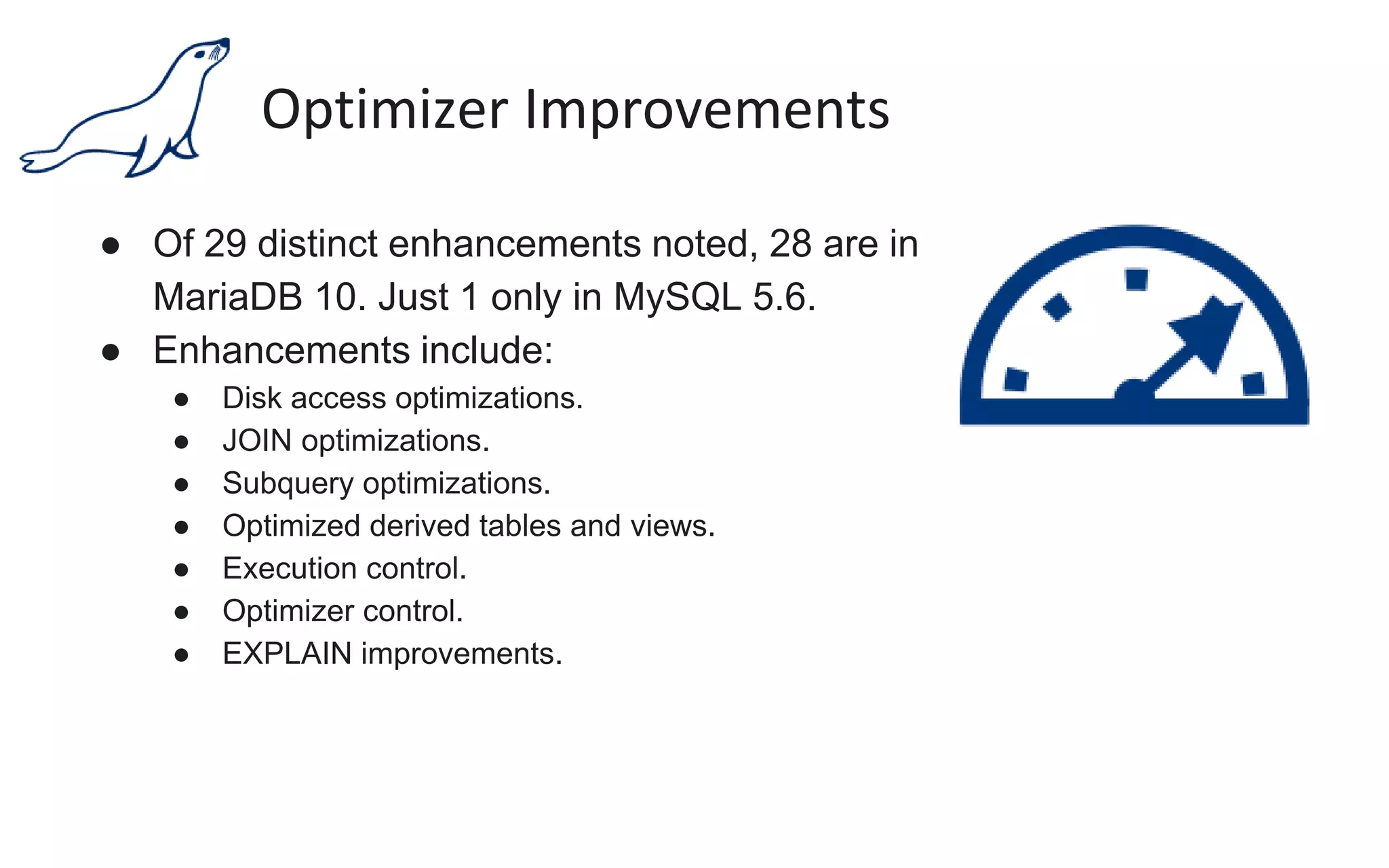 Optimizer Improvements
● Of 29 distinct enhancements noted, 28 are in
MariaDB 10. Just 1 only in MySQL 5.6.
● Enhancements include:
● Disk access optimizations.
● JOIN optimizations.
● Subquery optimizations.
● Optimized derived tables and views.
● Execution control.
● Optimizer control.
● EXPLAIN improvements.
 