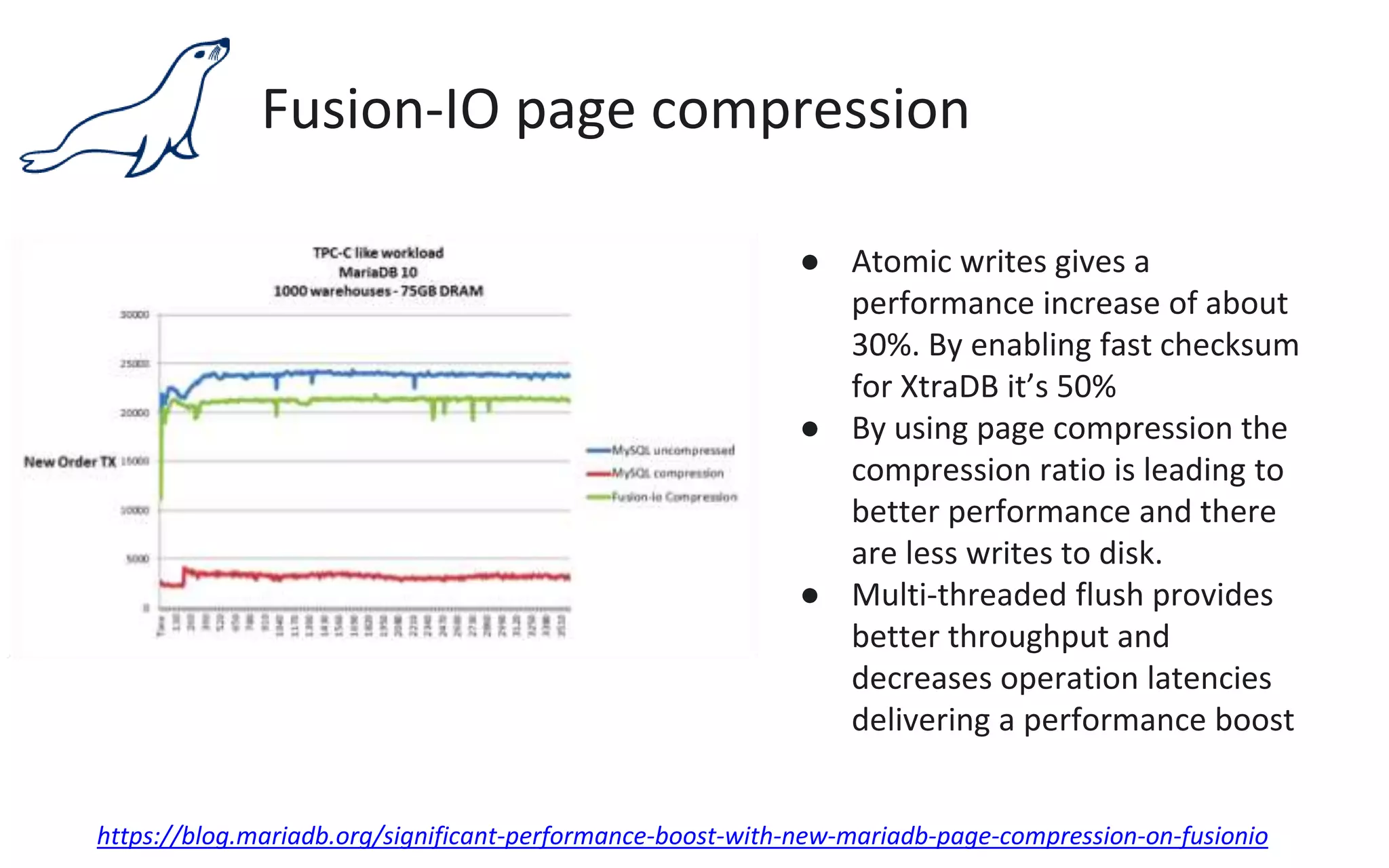 Fusion-IO page compression
● Atomic writes gives a
performance increase of about
30%. By enabling fast checksum
for XtraDB it’s 50%
● By using page compression the
compression ratio is leading to
better performance and there
are less writes to disk.
● Multi-threaded flush provides
better throughput and
decreases operation latencies
delivering a performance boost
https://blog.mariadb.org/significant-performance-boost-with-new-mariadb-page-compression-on-fusionio
 