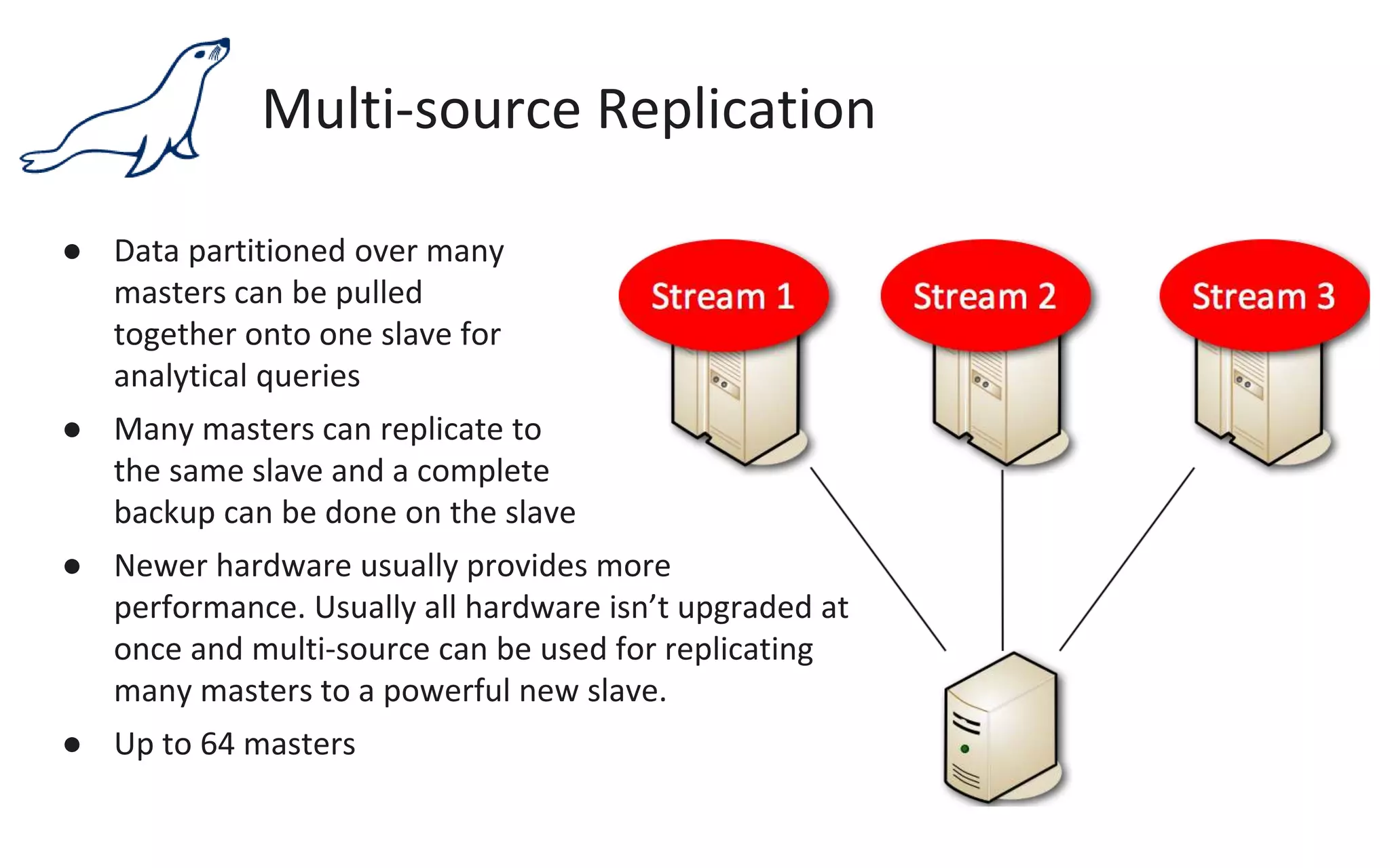 Multi-source Replication
● Data partitioned over many
masters can be pulled
together onto one slave for
analytical queries
● Many masters can replicate to
the same slave and a complete
backup can be done on the slave
● Newer hardware usually provides more
performance. Usually all hardware isn’t upgraded at
once and multi-source can be used for replicating
many masters to a powerful new slave.
● Up to 64 masters
 