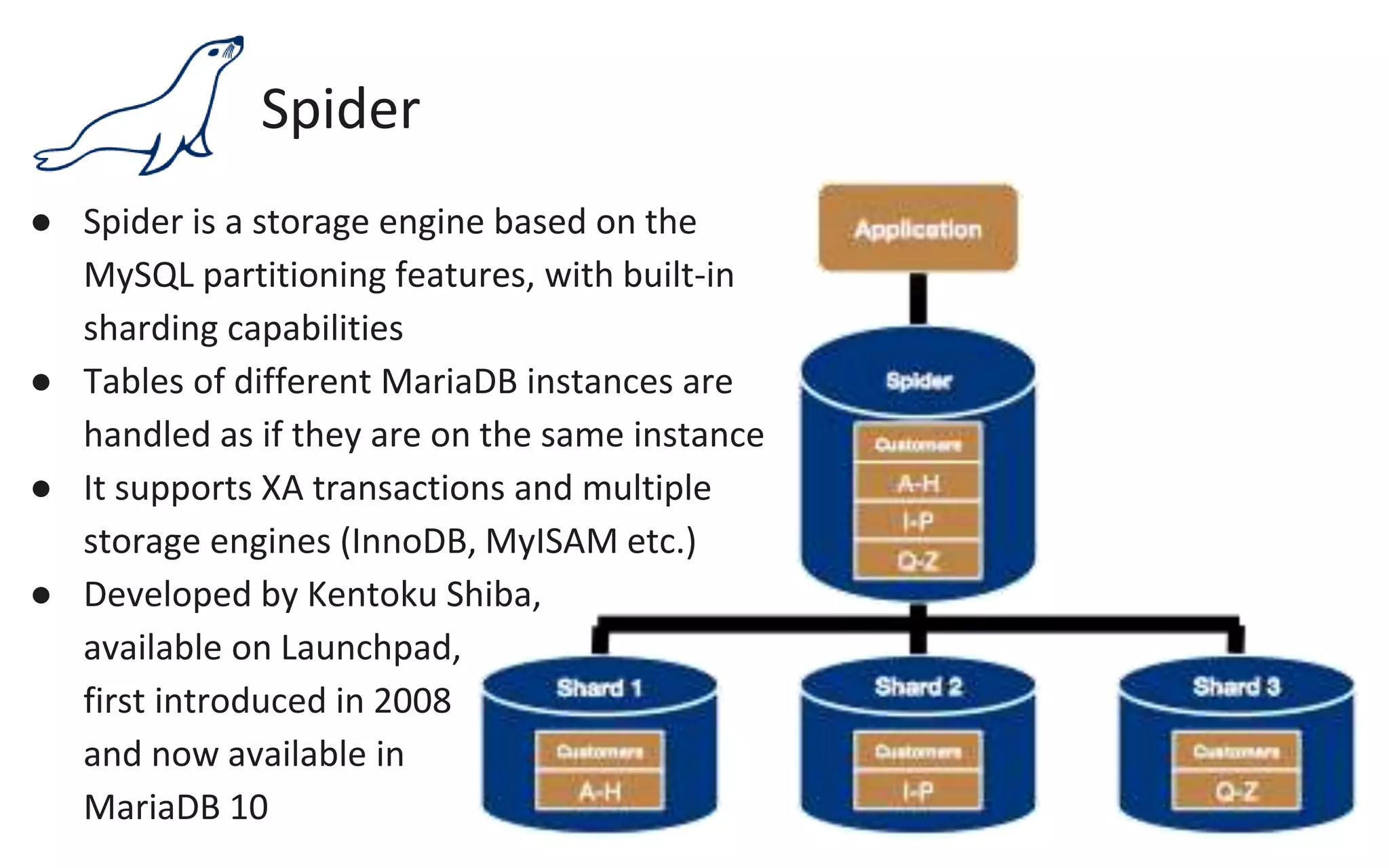 Spider
● Spider is a storage engine based on the
MySQL partitioning features, with built-in
sharding capabilities
● Tables of different MariaDB instances are
handled as if they are on the same instance
● It supports XA transactions and multiple
storage engines (InnoDB, MyISAM etc.)
● Developed by Kentoku Shiba,
available on Launchpad,
first introduced in 2008
and now available in
MariaDB 10
 