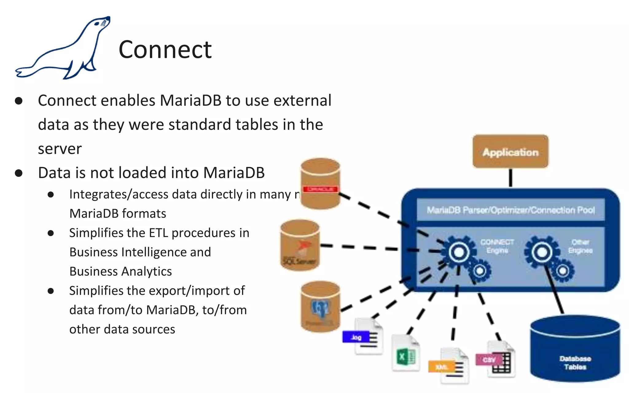 Connect
● Connect enables MariaDB to use external
data as they were standard tables in the
server
● Data is not loaded into MariaDB
● Integrates/access data directly in many non-
MariaDB formats
● Simplifies the ETL procedures in
Business Intelligence and
Business Analytics
● Simplifies the export/import of
data from/to MariaDB, to/from
other data sources
 