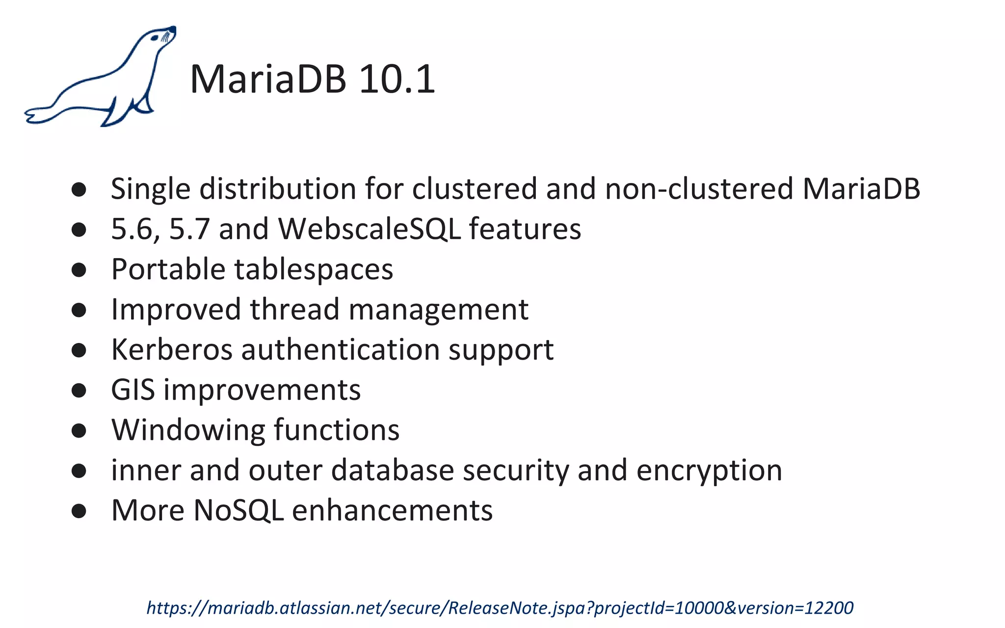 MariaDB 10.1
● Single distribution for clustered and non-clustered MariaDB
● 5.6, 5.7 and WebscaleSQL features
● Portable tablespaces
● Improved thread management
● Kerberos authentication support
● GIS improvements
● Windowing functions
● inner and outer database security and encryption
● More NoSQL enhancements
https://mariadb.atlassian.net/secure/ReleaseNote.jspa?projectId=10000&version=12200
 