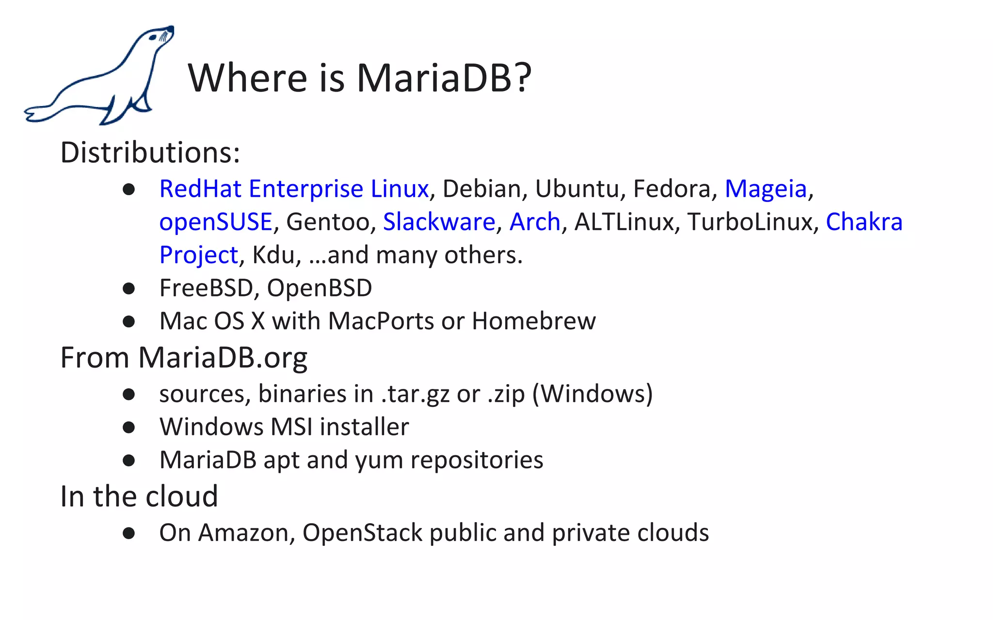 Where is MariaDB?
Distributions:
● RedHat Enterprise Linux, Debian, Ubuntu, Fedora, Mageia,
openSUSE, Gentoo, Slackware, Arch, ALTLinux, TurboLinux, Chakra
Project, Kdu, …and many others.
● FreeBSD, OpenBSD
● Mac OS X with MacPorts or Homebrew
From MariaDB.org
● sources, binaries in .tar.gz or .zip (Windows)
● Windows MSI installer
● MariaDB apt and yum repositories
In the cloud
● On Amazon, OpenStack public and private clouds
 