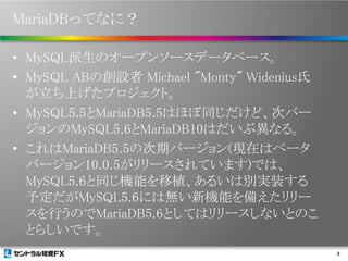 MariaDBってなに？
• MySQL派生のオープンソースデータベース。
• MySQL ABの創設者 Michael "Monty" Widenius氏
が立ち上げたプロジェクト。
• MySQL5.5とMariaDB5.5はほぼ同じだけど、次バー
ジョンのMySQL5.6とMariaDB10はだいぶ異なる。
• これはMariaDB5.5の次期バージョン(現在はベータ
バージョン10.0.5がリリースされています)では、
MySQL5.6と同じ機能を移植、あるいは別実装する
予定だがMySQL5.6には無い新機能を備えたリリー
スを行うのでMariaDB5.6としてはリリースしないとのこ
とらしいです。
4

 