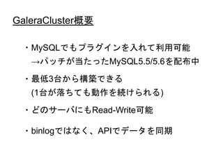 GaleraCluster概要
・MySQLでもプラグインを入れて利用可能
→パッチが当たったMySQL5.5/5.6を配布中
・最低3台から構築できる
(1台が落ちても動作を続けられる)
・どのサーバにもRead-Write可能
・binlogではなく、APIでデータを同期
 