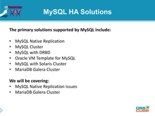 MySQL HA Solutions
The primary solutions supported by MySQL include:
• MySQL Native Replication
• MySQL Cluster
• MySQL with DRBD
• Oracle VM Template for MySQL
• MySQL with Solaris Cluster
• MariaDB Galera Cluster
We will be covering:
• MySQL Native Replication Issues
• MariaDB Galera Cluster
 