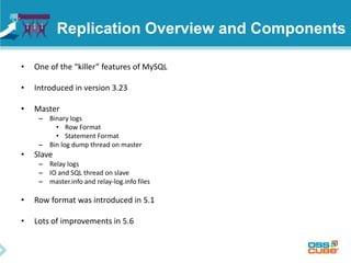Replication Overview and Components
• One of the “killer” features of MySQL
• Introduced in version 3.23
• Master
– Binary logs
• Row Format
• Statement Format
– Bin log dump thread on master
• Slave
– Relay logs
– IO and SQL thread on slave
– master.info and relay-log.info files
• Row format was introduced in 5.1
• Lots of improvements in 5.6
 