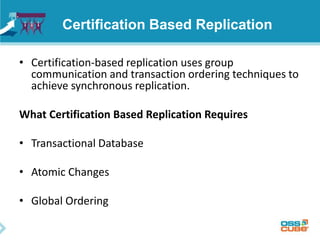 Certification Based Replication
• Certification-based replication uses group
communication and transaction ordering techniques to
achieve synchronous replication.
What Certification Based Replication Requires
• Transactional Database
• Atomic Changes
• Global Ordering
 