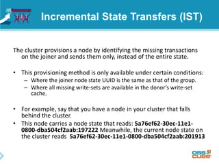 Incremental State Transfers (IST)
The cluster provisions a node by identifying the missing transactions
on the joiner and sends them only, instead of the entire state.
• This provisioning method is only available under certain conditions:
– Where the joiner node state UUID is the same as that of the group.
– Where all missing write-sets are available in the donor’s write-set
cache.
• For example, say that you have a node in your cluster that falls
behind the cluster.
• This node carries a node state that reads: 5a76ef62-30ec-11e1-
0800-dba504cf2aab:197222 Meanwhile, the current node state on
the cluster reads 5a76ef62-30ec-11e1-0800-dba504cf2aab:201913
 