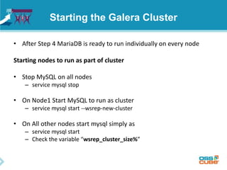 Starting the Galera Cluster
• After Step 4 MariaDB is ready to run individually on every node
Starting nodes to run as part of cluster
• Stop MySQL on all nodes
– service mysql stop
• On Node1 Start MySQL to run as cluster
– service mysql start --wsrep-new-cluster
• On All other nodes start mysql simply as
– service mysql start
– Check the variable “wsrep_cluster_size%”
 