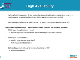 High Availability
• High availability is a system design protocol and associated implementation that ensures a
certain degree of operational continuity during a given measurement period
• High availability refers to the ability of users to access a system without loss of service
Do you need high availability ? If you are not certain, consider the following question:
• Which level of availability do I need?
– How many nines? or How much downtime can your business survive?
• Do I require no loss of data?
– Could I loose some transactions?
– Will my users notice or care?
• Do I need automatic fail over or is manual switchover OK?
– How do I test this?
 