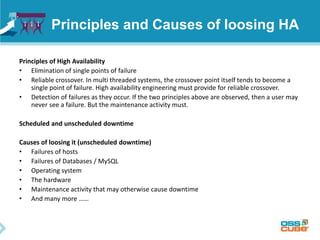 Principles and Causes of loosing HA
Principles of High Availability
• Elimination of single points of failure
• Reliable crossover. In multi threaded systems, the crossover point itself tends to become a
single point of failure. High availability engineering must provide for reliable crossover.
• Detection of failures as they occur. If the two principles above are observed, then a user may
never see a failure. But the maintenance activity must.
Scheduled and unscheduled downtime
Causes of loosing it (unscheduled downtime)
• Failures of hosts
• Failures of Databases / MySQL
• Operating system
• The hardware
• Maintenance activity that may otherwise cause downtime
• And many more ……
 