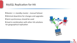 MySQL&Replica4on&for&HA&
• Master&<H>&standby&master&H&manual&failover&
• Minimal&down4me&for&changes&and&upgrades&
• SemiHsynchronous&should&be&used&
• Used&in&combina4on&with&other&HA&solu4ons&
for&geographical&replica4on&

SkySQL&AB&©&2013&Conﬁden4al&

 