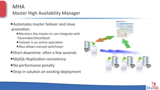 MHA&

Master&High&Availability&Manager&

• Automates&master&failover&and&slave&
promo4on&

• Monitors&the&master&or&can&integrate&with&
Pacemaker/Heartbeat&
• Failover&is&an&online&opera4on&
• Also&allows&manual&switchover&

• Short&down4me:&open&a&few&seconds&
• MySQLHReplica4on&consistency&
• No&performance&penalty&
• Drop&in&solu4on&on&exis4ng&deployment&
&
SkySQL&AB&©&2013&Conﬁden4al&

 