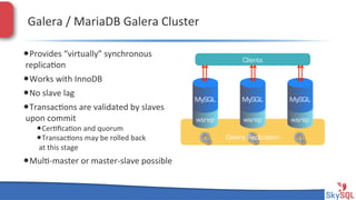 Galera&/&MariaDB&Galera&Cluster&
• Provides&“virtually”&synchronous&

Clients

replica4on&

• Works&with&InnoDB&
• No&slave&lag&
• Transac4ons&are&validated&by&slaves&
upon&commit&

• Cer4ﬁca4on&and&quorum&
• Transac4ons&may&be&rolled&back&
at&this&stage&

• Mul4Hmaster&or&masterHslave&possible&
SkySQL&AB&©&2013&Conﬁden4al&

MySQL

MySQL

MySQL

wsrep

wsrep

wsrep

Galera Replication

 