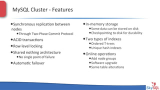 MySQL&Cluster&H&Features&
• Synchronous&replica4on&between&
nodes&

• Through&TwoHPhase&Commit&Protocol&

• ACID&transac4ons&
• Row&level&locking&
• Shared&nothing&architecture&
• No&single&point&of&failure&

• Automa4c&failover&

SkySQL&AB&©&2013&Conﬁden4al&

• InHmemory&storage&

• Some&data&can&be&stored&on&disk&
• Checkpoin4ng&to&disk&for&durability&

• Two&types&of&indexes&

• Ordered&THtrees&
• Unique&hash&indexes&

• Online&opera4ons&

• Add&node&groups&
• Sopware&upgrade&
• Some&table&altera4ons&

 