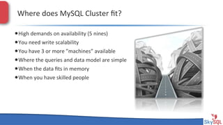 Where&does&MySQL&Cluster&ﬁt?&
• High&demands&on&availability&(5&nines)&
• You&need&write&scalability&
• You&have&3&or&more&”machines”&available&
• Where&the&queries&and&data&model&are&simple&
• When&the&data&ﬁts&in&memory&
• When&you&have&skilled&people&

SkySQL&AB&©&2013&Conﬁden4al&

 