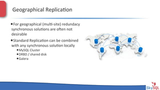 Geographical&Replica4on&
• For&geographical&(mul4Hsite)&redundacy&
synchronous&solu4ons&are&open&not&
desirable&

• Standard&Replica4on&can&be&combined&
with&any&synchronous&solu4on&locally&

• MySQL&Cluster&
• DRBD&/&shared&disk&
• Galera&

SkySQL&AB&©&2013&Conﬁden4al&

 