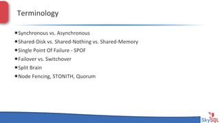 Terminology&
• Synchronous&vs.&Asynchronous&
• SharedHDisk&vs.&SharedHNothing&vs.&SharedHMemory&
• Single&Point&Of&Failure&H&SPOF&
• Failover&vs.&Switchover&
• Split&Brain&
• Node&Fencing,&STONITH,&Quorum&

SkySQL&AB&©&2013&Conﬁden4al&

 