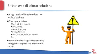 Before&we&talk&about&solu4ons&
• A&high&availability&setup&does&not&
replace&backups&

• Check&parameters&

• ﬂush_at_trx_commit&
• sync_binlog&
• expire_logs_day&
• binlog_format&
• sync_master_info&(on&slaves)&
• ...&

• Requirements&for&parameters&may&
change&if&using&baieryHbacked&disk&
cache&

SkySQL&AB&©&2013&Conﬁden4al&

 
