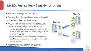 MySQL&Replica4on&–&SemiHSynchronous&
• Added&as&a&plugin&in&MySQL®&5.5&
• Ensures&that&changes&have&been&shipped&to&
at&least&one&slave&(or&4meouts)&&

• A&COMMIT&on&the&master&waits&for&ONE&
Slave&to&acknowledge&the&transac4on&

• Important:&The&Master&does&not&wait&for&the&

Slave&to&execute&the&transac4on,&only&to&write&
it&to&the&relay&log&
• So&the&Slave&SQL&Thread&may&s4ll&lag&behind&
the&Master&and&queries&to&the&Slave&may&s4ll&
return&old&data&

• Poten4ally&adds&latency&to&queries&
SkySQL&AB&©&2013&Conﬁden4al&

Slave(s)&
Master&

 