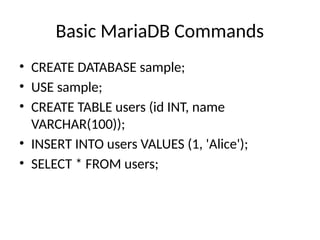 Basic MariaDB Commands
• CREATE DATABASE sample;
• USE sample;
• CREATE TABLE users (id INT, name
VARCHAR(100));
• INSERT INTO users VALUES (1, 'Alice');
• SELECT * FROM users;
 